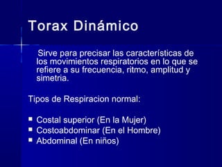 Torax Dinámico
Sirve para precisar las características de
los movimientos respiratorios en lo que se
refiere a su frecuencia, ritmo, amplitud y
simetria.
Tipos de Respiracion normal:
 Costal superior (En la Mujer)
 Costoabdominar (En el Hombre)
 Abdominal (En niños)
 