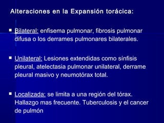 Alteraciones en la Expansión torácica:
 Bilateral: enfisema pulmonar, fibrosis pulmonar
difusa o los derrames pulmonares bilaterales.
 Unilateral: Lesiones extendidas como sínfisis
pleural, atelectasia pulmonar unilateral, derrame
pleural masivo y neumotórax total.
 Localizada: se limita a una región del tórax.
Hallazgo mas frecuente. Tuberculosis y el cancer
de pulmón
 