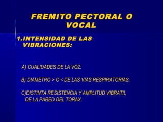 FREMITO PECTORAL O
VOCAL
1.INTENSIDAD DE LAS
VIBRACIONES:
A) CUALIDADES DE LA VOZ.
B) DIAMETRO > O < DE LAS VIAS RESPIRATORIAS.
C)DISTINTA RESISTENCIA Y AMPLITUD VIBRATIL
DE LA PARED DEL TORAX.
 