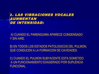 2. LAS VIBRACIONES VOCALES
AUNMENTAN
DE INTENSIDAD:
A) CUANDO EL PARENQUIMA APARECE CONDENSADO
Y SIN AIRE.
B) EN TODOS LOS ESTADOS PATOLOGICOS DEL PULMON,
QUE CONDUCEN A LA FORMACION DE CAVIDADES.
C) CUANDO EL PULMON SUBYACENTE ESTA SOMETIDO
A UN FUNCIONAMIENTO EXAGERADO POR SUPLENCIA
FUNCIONAL.
 