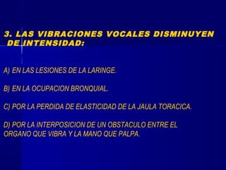 3. LAS VIBRACIONES VOCALES DISMINUYEN
DE INTENSIDAD:
A) EN LAS LESIONES DE LA LARINGE.
B) EN LA OCUPACION BRONQUIAL.
C) POR LA PERDIDA DE ELASTICIDAD DE LA JAULA TORACICA.
D) POR LA INTERPOSICION DE UN OBSTACULO ENTRE EL
ORGANO QUE VIBRA Y LA MANO QUE PALPA.
 