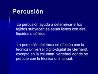 Percusión
La percusión ayuda a determinar si los
tejidos subyacentes están llenos con aire,
líquidos o sólidos.
La percusión del tórax se efectúa con la
técnica universal digito-digital de Gerhardt,
excepto en la columna vertebral donde se
percute con la técnica unimanual.
 