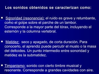 Los sonidos obtenidos se caracterizan como:
 Sonoridad (resonancia): el ruido es grave y retumbante,
como el golpe sobre el parche de un tambor.
Corresponde a la mayor parte del tórax, incluyendo el
esternón y la columna vertebral.
 Matidez: seco y apagado, de corta duración. Para
conocerlo, el aprendiz puede percutir el muslo o la masa
del deltoides. Un punto intermedio entre sonoridad y
matidez es la submatidez.
 Timpanismo: sonido con cierto timbre musical y
resonante. Corresponde a grandes cavidades con aire.
 
