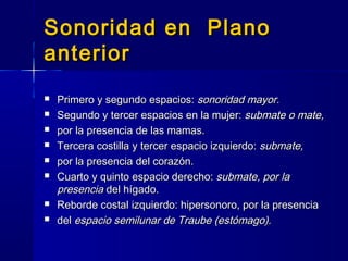 Sonoridad en PlanoSonoridad en Plano
anterioranterior
 Primero y segundo espacios:Primero y segundo espacios: sonoridad mayor.sonoridad mayor.
 Segundo y tercer espacios en la mujer:Segundo y tercer espacios en la mujer: submate o mate,submate o mate,
 por la presencia de las mamas.por la presencia de las mamas.
 Tercera costilla y tercer espacio izquierdo:Tercera costilla y tercer espacio izquierdo: submate,submate,
 por la presencia del corazón.por la presencia del corazón.
 Cuarto y quinto espacio derecho:Cuarto y quinto espacio derecho: submate, por lasubmate, por la
presenciapresencia del hígado.del hígado.
 Reborde costal izquierdo: hipersonoro, por la presenciaReborde costal izquierdo: hipersonoro, por la presencia
 deldel espacio semilunar de Traube (estómago).espacio semilunar de Traube (estómago).
 
