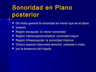 Sonoridad en PlanoSonoridad en Plano
posteriorposterior
 De modo general la sonoridad es menor que en el planoDe modo general la sonoridad es menor que en el plano
 anterior.anterior.
 Región escapular: laRegión escapular: la menor sonoridad.menor sonoridad.
 Región interescapulovertebral:Región interescapulovertebral: sonoridad mayor.sonoridad mayor.
 Región infraescapular: laRegión infraescapular: la sonoridad máxima.sonoridad máxima.
 Octavo espacio intercostal derecho:Octavo espacio intercostal derecho: submate o mate,submate o mate,
 por la presencia del hígado.por la presencia del hígado.
 