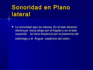 Sonoridad en PlanoSonoridad en Plano
laterallateral
 La sonoridad aquí es intensa. En el lado derechoLa sonoridad aquí es intensa. En el lado derecho
disminuye hacia abajo por el hígado y en el ladodisminuye hacia abajo por el hígado y en el lado
izquierdo se hace timpánica por la presencia delizquierdo se hace timpánica por la presencia del
estómago y elestómago y el Ángulo esplénico del colonÁngulo esplénico del colon..
 