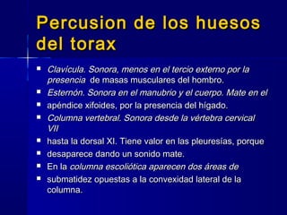 Percusion de los huesosPercusion de los huesos
del toraxdel torax
 Clavícula. Sonora, menos en el tercio externo por laClavícula. Sonora, menos en el tercio externo por la
presenciapresencia de masas musculares del hombro.de masas musculares del hombro.
 Esternón. Sonora en el manubrio y el cuerpo. Mate en elEsternón. Sonora en el manubrio y el cuerpo. Mate en el
 apéndice xifoides, por la presencia del hígado.apéndice xifoides, por la presencia del hígado.
 Columna vertebral. Sonora desde la vértebra cervicalColumna vertebral. Sonora desde la vértebra cervical
VIIVII
 hasta la dorsal XI. Tiene valor en las pleuresías, porquehasta la dorsal XI. Tiene valor en las pleuresías, porque
 desaparece dando un sonido mate.desaparece dando un sonido mate.
 En laEn la columna escoliótica aparecen dos áreas decolumna escoliótica aparecen dos áreas de
 submatidez opuestas a la convexidad lateral de lasubmatidez opuestas a la convexidad lateral de la
columna.columna.
 