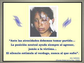 “Ante las atrocidades debemos tomar partido...
La posición neutral ayuda siempre al agresor,
jamás a la víctima...
El silencio estimula al verdugo, nunca al que sufre”.
Elie WIESEL
(Premio Nobel de la Paz, 1986)
 