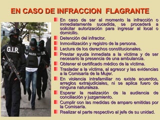 EN CASO DE INFRACCION FLAGRANTEEN CASO DE INFRACCION FLAGRANTE
En caso de ser al momento la infracción oEn caso de ser al momento la infracción o
inmediatamente sucedida, se procederá ainmediatamente sucedida, se procederá a
solicitar autorización para ingresar al local osolicitar autorización para ingresar al local o
domicilio.domicilio.
Detención del infractor.Detención del infractor.
Inmovilización y registro de la persona.Inmovilización y registro de la persona.
Lectura de los derechos constitucionales.Lectura de los derechos constitucionales.
Prestar ayuda inmediata a la víctima y de serPrestar ayuda inmediata a la víctima y de ser
necesario la presencia de una ambulancia.necesario la presencia de una ambulancia.
Obtener el certificado médico de la víctima.Obtener el certificado médico de la víctima.
Trasladar a la víctima, al agresor y las evidenciasTrasladar a la víctima, al agresor y las evidencias
a la Comisaría de la Mujer.a la Comisaría de la Mujer.
En violencia intrafamiliar no existe acuerdos,En violencia intrafamiliar no existe acuerdos,
arreglos extrajudiciales, ni se aplica fuero dearreglos extrajudiciales, ni se aplica fuero de
ninguna naturaleza.ninguna naturaleza.
Esperar la realización de la audiencia deEsperar la realización de la audiencia de
conciliación y juzgamiento.conciliación y juzgamiento.
Cumplir con las medidas de amparo emitidas porCumplir con las medidas de amparo emitidas por
la Comisaría.la Comisaría.
Realizar el parte respectivo al jefe de su unidad.Realizar el parte respectivo al jefe de su unidad.
 