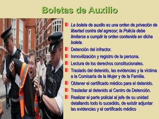 Boletas de AuxilioBoletas de Auxilio
La boleta de auxilio es una orden de privación deLa boleta de auxilio es una orden de privación de
libertad contra del agresor; la Policía debelibertad contra del agresor; la Policía debe
limitarse a cumplir la orden contenida en dichalimitarse a cumplir la orden contenida en dicha
boleta.boleta.
Detención del infractor.Detención del infractor.
Inmovilización y registro de la persona.Inmovilización y registro de la persona.
Lectura de los derechos constitucionales.Lectura de los derechos constitucionales.
Traslado del detenido, las evidencias y la víctimaTraslado del detenido, las evidencias y la víctima
a la Comisaría de la Mujer y de la Familia.a la Comisaría de la Mujer y de la Familia.
Obtener el certificado médico para el detenido.Obtener el certificado médico para el detenido.
Trasladar al detenido al Centro de Detención.Trasladar al detenido al Centro de Detención.
Realizar el parte policial al jefe de su unidadRealizar el parte policial al jefe de su unidad
detallando todo lo sucedido, de existir adjuntardetallando todo lo sucedido, de existir adjuntar
las evidencias y el certificado médicolas evidencias y el certificado médico
 