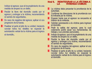 Indicar al agresor, que el incumplimiento de unaIndicar al agresor, que el incumplimiento de una
medida de amparo es un delito.medida de amparo es un delito.
Recibir la llave del domicilio usada por elRecibir la llave del domicilio usada por el
agresor y entregar a la víctima, recomendandoagresor y entregar a la víctima, recomendando
el cambio de seguridades.el cambio de seguridades.
En caso de negativa del agresor, aplicar el usoEn caso de negativa del agresor, aplicar el uso
progresivo de la fuerza.progresivo de la fuerza.
Realizar el parte al jefe de su unidad, haciendoRealizar el parte al jefe de su unidad, haciendo
constar todos los detalles en especial laconstar todos los detalles en especial la
autorización verbal de la víctima para el ingresoautorización verbal de la víctima para el ingreso
al domicilioal domicilio..
Nral 6.Nral 6. REINTEGRAR A LA VÍCTIMA AREINTEGRAR A LA VÍCTIMA A
LALA VIVIENDA COMÚN:VIVIENDA COMÚN:
La víctima debe presentar la providencia de laLa víctima debe presentar la providencia de la
autoridad.autoridad.
Confirmar las direcciones de la providencia conConfirmar las direcciones de la providencia con
la indicada por la víctima.la indicada por la víctima.
Esperar hasta que el agresor se encuentre alEsperar hasta que el agresor se encuentre al
interior de la vivienda.interior de la vivienda.
Solicitar autorización a la víctima para ingresarSolicitar autorización a la víctima para ingresar
al domicilio.al domicilio.
Pedir la salida del agresor, para lo cualPedir la salida del agresor, para lo cual
solamente podrá sacar sus herramientas desolamente podrá sacar sus herramientas de
trabajo y sus prendas personales.trabajo y sus prendas personales.
Indicar al agresor, que el incumplimiento de unaIndicar al agresor, que el incumplimiento de una
medida de amparo es un delito.medida de amparo es un delito.
Recibir la llave del domicilio usada por elRecibir la llave del domicilio usada por el
agresor y entregar a la víctima, recomendandoagresor y entregar a la víctima, recomendando
el cambio de seguridades.el cambio de seguridades.
En caso de negativa del agresor, aplicar el usoEn caso de negativa del agresor, aplicar el uso
progresivo de la fuerza.progresivo de la fuerza.
Realizar el parte al jefe de su unidad, haciendoRealizar el parte al jefe de su unidad, haciendo
constar todos los detalles en especial laconstar todos los detalles en especial la
autorización verbal de la víctima para el ingresoautorización verbal de la víctima para el ingreso
al domicilioal domicilio
 