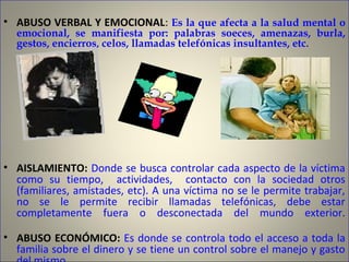 • ABUSO VERBAL Y EMOCIONAL: Es la que afecta a la salud mental o
emocional, se manifiesta por: palabras soeces, amenazas, burla,
gestos, encierros, celos, llamadas telefónicas insultantes, etc.
• AISLAMIENTO: Donde se busca controlar cada aspecto de la víctima
como su tiempo, actividades, contacto con la sociedad otros
(familiares, amistades, etc). A una víctima no se le permite trabajar,
no se le permite recibir llamadas telefónicas, debe estar
completamente fuera o desconectada del mundo exterior.
• ABUSO ECONÓMICO: Es donde se controla todo el acceso a toda la
familia sobre el dinero y se tiene un control sobre el manejo y gasto
 