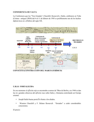 CONFERENCIA DE YALTA

La Conferencia que los "Tres Grandes", Churchill, Roosevelt y Stalin, celebraron en Yalta
(Crimea - antigua URSS) del 4 al 11 de febrero de 1945 es posiblemente uno de los hechos
diplomáticos más célebres del siglo XX.




CONTEXTO (CONSTRUCCIÓN DEL MARCO JURÍDICO)




U.R.S.S FORTALECIDA

En ese momento el ejército rojo se encontraba a menos de 70km de Berlín y en 1944 se dan
las más grandes ofensivas del ejército ruso sobre Italia y Alemania controlando así Europa
oriental.

   •   Joseph Stalin buena posición frente a los aliados.

   •    Winston Churchill y F. Delano Roosevelt         “forzados” a ceder considerables
       concesiones.

El precio:
 