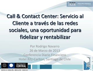 Call & Contact Center: Servicio al
  Cliente a través de las redes
 sociales, una oportunidad para
      fidelizar y rentabilizar
             Por Rodrigo Navarro
            26 de Marzo de 2013
        Conferencia Diario Financiero
     Hotel Ritz-Carlton, Santiago de Chile
 