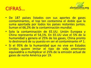 CIFRAS…
• De 187 países listados con sus aportes de gases
  contaminantes, el top ten contamina el doble que la
  suma aportada por todos los países restantes juntos.
  Suman el 66,2% de la contaminación mundial.
• Solo la contaminación de EE.UU. Unión Europea y
  China representa el 54,1%. En EE.UU vive el 5% de la
  humanidad y genera el 25% de los gases, China pronto
  lo destronará de su puesto en ser el contaminante nº 1.
• Si el 95% de la humanidad que no vive en Estados
  Unidos quiere imitar el tipo de vida americano
  equivaldría a multiplicar el 25% de la emisión actual de
  gases de norte América por 19.
 
