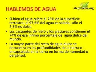 HABLEMOS DE AGUA
• Si bien el agua cubre el 75% de la superficie
  terrestre; el 97,5% del agua es salada, sólo el
  2,5% es dulce.
• Los casquetes de hielo y los glaciares contienen el
  74% de ese ínfimo porcentaje de agua dulce del
  mundo.
• La mayor parte del resto de agua dulce se
  encuentra en las profundidades de la tierra o
  encapsulada en la tierra en forma de humedad o
  pergélisol.
 