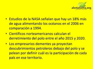 • Estudios de la NASA señalan que hay un 18% más
  de agua alimentando los océanos en el 2006 en
  comparación a 1994.
• Científicos norteamericanos calculan el
  derretimiento del polo entre el año 2015 y 2020.
• Los empresarios dementes ya proyectan
  descubrimientos petroleros debajo del polo y se
  pelean por definir cuál es la participación de cada
  país en ese territorio.
 