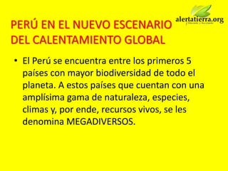PERÚ EN EL NUEVO ESCENARIO
DEL CALENTAMIENTO GLOBAL
• El Perú se encuentra entre los primeros 5
  países con mayor biodiversidad de todo el
  planeta. A estos países que cuentan con una
  amplísima gama de naturaleza, especies,
  climas y, por ende, recursos vivos, se les
  denomina MEGADIVERSOS.
 