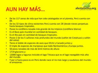 AUN HAY MÁS…
•   De las 117 zonas de vida que han sido catalogadas en el planeta, Perú cuenta con
    84.
•   De los 32 tipos de clima existentes Perú cuenta con 28 (desde nieves perpetuas
    hasta bosques tropicales.
•   Posee la cordillera nevada más grande de los trópicos (cordillera blanca)
•   Es el 8avo país mundial en cantidad de bosques.
•   Es el 4to país en cantidad de bosques tropicales.
•   Posee 2 de los 5 cañones más profundos del mundo (cañón de Cotahuasi y cañón
    del colca)
•   Tiene el doble de especies de aves que EEUU y Canadá juntos y
•   El triple de especies de mariposas que todo Norteamérica y Europa juntos.
•   50 picos nevados de más de 6mil metros de altura
•   1719 glaciares y
•   12000 lagos y lagunas incluido el lago Titicaca que es el lago navegable más alto
    del mundo.
•   Y por si fuera poco es en Perú donde nace el rio más largo y caudaloso del mundo:
    el amazonas.
 