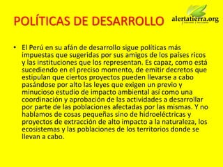 POLÍTICAS DE DESARROLLO
• El Perú en su afán de desarrollo sigue políticas más
  impuestas que sugeridas por sus amigos de los países ricos
  y las instituciones que los representan. Es capaz, como está
  sucediendo en el preciso momento, de emitir decretos que
  estipulan que ciertos proyectos pueden llevarse a cabo
  pasándose por alto las leyes que exigen un previo y
  minucioso estudio de impacto ambiental así como una
  coordinación y aprobación de las actividades a desarrollar
  por parte de las poblaciones afectadas por las mismas. Y no
  hablamos de cosas pequeñas sino de hidroeléctricas y
  proyectos de extracción de alto impacto a la naturaleza, los
  ecosistemas y las poblaciones de los territorios donde se
  llevan a cabo.
 