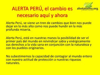 ALERTA PERÚ, el cambio es
      necesario aquí y ahora
Alerta Perú, se viene un tren de cambios que bien nos puede
dejar en lo más alto como nos puede hundir en la más
profunda miseria.

Alerta Perú, está en nuestras manos la posibilidad de ser el
primer país del mundo en reivindicar sabia y enérgicamente
sus derechos a la vida sana en conjunción con la naturaleza y
con los pueblos originarios.

No subestimemos la capacidad de contagiar al mundo entero
con nuestra actitud de protección a nuestras riquezas
naturales.
 