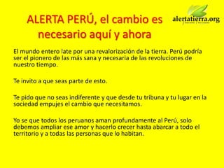 ALERTA PERÚ, el cambio es
      necesario aquí y ahora
El mundo entero late por una revalorización de la tierra. Perú podría
ser el pionero de las más sana y necesaria de las revoluciones de
nuestro tiempo.

Te invito a que seas parte de esto.

Te pido que no seas indiferente y que desde tu tribuna y tu lugar en la
sociedad empujes el cambio que necesitamos.

Yo se que todos los peruanos aman profundamente al Perú, solo
debemos ampliar ese amor y hacerlo crecer hasta abarcar a todo el
territorio y a todas las personas que lo habitan.
 