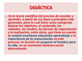 DIDÁCTICA
... Es la teoría científica del proceso de enseñar y
   aprender, a partir de sus leyes y principios más
   generales, para lo cual tiene como categorías
   básicas los objetivos, el contenido, los
   métodos, los medios, las formas de organización
   y la evaluación, entre otras, que tiene en cuenta
   la unidad enseñanza-educación-aprendizaje y la
   importancia de la comunicación en este
   proceso, en función de preparar al hombre para
   la vida, en un momento histórico-social
   determinado.
 