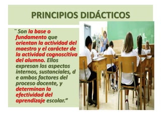 PRINCIPIOS DIDÁCTICOS
¨ Son la base o
 fundamento que
 orientan la actividad del
 maestro y el carácter de
 la actividad cognoscitiva
 del alumno. Ellos
 expresan los aspectos
 internos, sustanciales, d
 e ambos factores del
 proceso docente, y
 determinan la
 efectividad del
 aprendizaje escolar.”
 