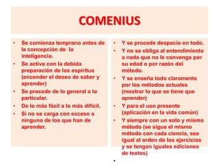 COMENIUS
•   Se comienza temprano antes de       •   Y se procede despacio en todo.
    la concepción de la                 •   Y no se obliga al entendimiento
    inteligencia.                           a nada que no le convenga por
•   Se activa con la debida                 su edad o por razón del
    preparación de los espíritus            método.
    (encender el deseo de saber y       •   Y se enseña todo claramente
    aprender)                               por los métodos actuales
•   Se procede de lo general a lo           (mostrar lo que se tiene que
    particular.                             aprender)
•   De lo más fácil a lo más difícil.   •   Y para el uso presente
•   Si no se carga con exceso a             (aplicación en la vida común)
    ninguno de los que han de           •   Y siempre con un solo y mismo
    aprender.                               método (se sigue el mismo
                                            método con cada ciencia, sea
                                            igual al orden de los ejercicios
                                            y se tengan iguales ediciones
                                            de textos)
                                        •
 