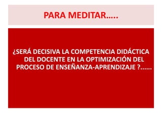 PARA MEDITAR…..


¿SERÁ DECISIVA LA COMPETENCIA DIDÁCTICA
   DEL DOCENTE EN LA OPTIMIZACIÓN DEL
 PROCESO DE ENSEÑANZA-APRENDIZAJE ?......
 