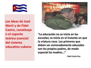 Las ideas de José
Martí y de Fidel
Castro, constituye
n el soporte         “La educación no se inicia en las
teórico esencial     escuelas; se inicia en el instante en que
del sistema          la criatura nace. Los primeros que
                     deben ser esmeradamente educados
educativo cubano
                     son los propios padres, de modo
                     especial las madres...”
                                             Fidel Castro Ruz
 