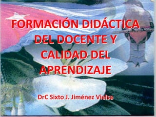 FORMACIÓN DIDÁCTICA
   DEL DOCENTE Y
    CALIDAD DEL
    APRENDIZAJE
   DrC Sixto J. Jiménez Vielsa
 