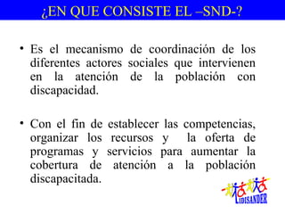               ¿EN QUE CONSISTE EL –SND-?


  • Es  el  mecanismo  de  coordinación  de  los 
    diferentes  actores  sociales  que  intervienen 
    en  la  atención  de  la  población  con 
    discapacidad.

  • Con  el  fin  de  establecer  las  competencias, 
    organizar  los  recursos  y    la  oferta  de 
    programas  y  servicios  para  aumentar  la 
    cobertura  de  atención  a  la  población 
    discapacitada.
 