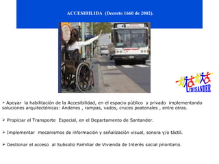 ACCESIBILIDA (Decreto 1660 de 2002).




 Apoyar la habilitación de la Accesibilidad, en el espacio público y privado implementando
soluciones arquitectónicas: Andenes , rampas, vados, cruces peatonales , entre otras.

 Propiciar el Transporte Especial, en el Departamento de Santander.

 Implementar mecanismos de información y señalización visual, sonora y/o táctil.

 Gestionar el acceso al Subsidio Familiar de Vivienda de Interés social prioritario.
 