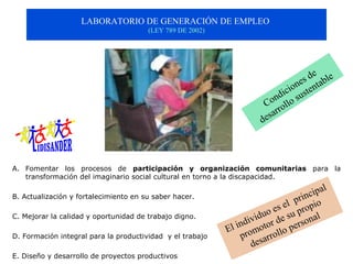 LABORATORIO DE GENERACIÓN DE EMPLEO 
                                       (LEY 789 DE 2002)




                                                                                               
                                                                                        s  d e b le
                                                                                    o ne nta
                                                                               d ici uste
                                                                         C oon llo s
                                                                               r
                                                                           sar
                                                                        de



A. Fomentar los procesos de participación y organización comunitarias para la
   transformación del imaginario social cultural en torno a la discapacidad.
                                                                                                  
                                                                                           c ipal
B. Actualización y fortalecimiento en su saber hacer.
                                                                                     prin io 
                                                                             s el prop
                                                                      u o   e e  s u           l
C. Mejorar la calidad y oportunidad de trabajo digno.
                                                               nd ivid or d            rs ona
                                                           El i romot llo pe
D. Formación integral para la productividad y el trabajo       p sarro
                                                                   de
E. Diseño y desarrollo de proyectos productivos
 