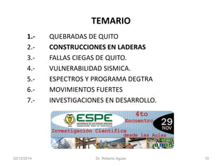 TEMARIO 
1.-QUEBRADAS DE QUITO 
2.-CONSTRUCCIONES EN LADERAS 
3.-FALLAS CIEGAS DE QUITO. 
4.-VULNERABILIDAD SISMICA. 
5.-ESPECTROS Y PROGRAMA DEGTRA 
6.-MOVIMIENTOS FUERTES 
7.-INVESTIGACIONES EN DESARROLLO. 
02/12/2014 Dr. Roberto Aguiar 10 
 