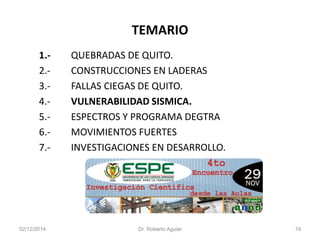 TEMARIO 
1.-QUEBRADAS DE QUITO. 
2.-CONSTRUCCIONES EN LADERAS 
3.-FALLAS CIEGAS DE QUITO. 
4.-VULNERABILIDAD SISMICA. 
5.-ESPECTROS Y PROGRAMA DEGTRA 
6.-MOVIMIENTOS FUERTES 
7.-INVESTIGACIONES EN DESARROLLO. 
02/12/2014 Dr. Roberto Aguiar 19 
 