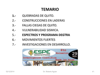 TEMARIO 
1.-QUEBRADAS DE QUITO. 
2.-CONSTRUCCIONES EN LADERAS 
3.-FALLAS CIEGAS DE QUITO. 
4.-VULNERABILIDAD SISMICA. 
5.-ESPECTROS Y PROGRAMA DEGTRA 
6.-MOVIMIENTOS FUERTES 
7.-INVESTIGACIONES EN DESARROLLO. 
02/12/2014 Dr. Roberto Aguiar 41 
 