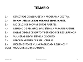TEMARIO 
1.-ESPECTROS DE RESPUESTA Y PROGRAMA DEGTRA. 
2.-IMPORTANCIA DE LAS FORMAS ESPECTRALES. 
3.-MODELOS DE MOVIMIENTOS FUERTES. 
4.-ESTUDIO DE PELIGROSIDAD SÍSMICA PARA UN PUENTE. 
5.-FALLAS CIEGAS DE QUITO Y PERÍODOS DE RECURRENCIA 
6.-VULNERABILIDAD SÍSMICA DE QUITO 
7.-REFORZAMIENTO DE ESTRUCTURAS 
8.-INCREMENTO DE VULNERABILIDAD: RELLENOS Y CONSTRUCCIONES SOBRE LADERAS 
02/12/2014 Dr. Roberto Aguiar 50 
 