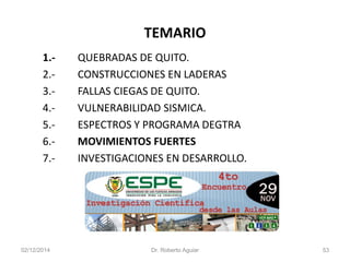 TEMARIO 
1.-QUEBRADAS DE QUITO. 
2.-CONSTRUCCIONES EN LADERAS 
3.-FALLAS CIEGAS DE QUITO. 
4.-VULNERABILIDAD SISMICA. 
5.-ESPECTROS Y PROGRAMA DEGTRA 
6.-MOVIMIENTOS FUERTES 
7.-INVESTIGACIONES EN DESARROLLO. 
02/12/2014 Dr. Roberto Aguiar 53 
 