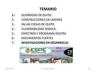 TEMARIO 
1.-QUEBRADAS DE QUITO. 
2.-CONSTRUCCIONES EN LADERAS 
3.-FALLAS CIEGAS DE QUITO. 
4.-VULNERABILIDAD SISMICA. 
5.-ESPECTROS Y PROGRAMA DEGTRA 
6.-MOVIMIENTOS FUERTES 
7.-INVESTIGACIONES EN DESARROLLO. 
02/12/2014 Dr. Roberto Aguiar 69 
 