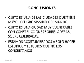 CONCLUSIONES 
•QUITO ES UNA DE LAS CIUDADES QUE TIENE MAYOR PELIGRO SISMICO DEL MUNDO. 
•QUITO ES UNA CIUDAD MUY VULNERABLE CON CONSTRUCCIONES SOBRE LADERAS, SOBRE QUEBRADAS. 
•ESTAMOS ACOSTUMBRADOS A SOLO HACER ESTUDIOS Y ESTUDIOS QUE NO LOS CONCRETAMOS 
02/12/2014 Dr. Roberto Aguiar 77 
