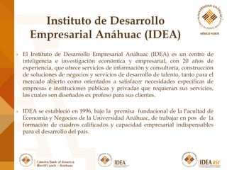  El Instituto de Desarrollo Empresarial Anáhuac (IDEA) es un centro de
inteligencia e investigación económica y empresarial, con 20 años de
experiencia, que ofrece servicios de información y consultoría, construcción
de soluciones de negocios y servicios de desarrollo de talento, tanto para el
mercado abierto como orientados a satisfacer necesidades específicas de
empresas e instituciones públicas y privadas que requieran sus servicios,
los cuales son diseñados ex profeso para sus clientes.
 IDEA se estableció en 1996, bajo la premisa fundacional de la Facultad de
Economía y Negocios de la Universidad Anáhuac, de trabajar en pos de la
formación de cuadros calificados y capacidad empresarial indispensables
para el desarrollo del país.
 