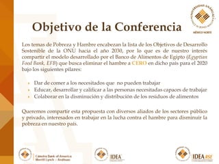 Los temas de Pobreza y Hambre encabezan la lista de los Objetivos de Desarrollo
Sostenible de la ONU hacia el año 2030, por lo que es de nuestro interés
compartir el modelo desarrollado por el Banco de Alimentos de Egipto (Egyptian
Food Bank, EFB) que busca eliminar el hambre a CERO en dicho país para el 2020
bajo los siguientes pilares:
 Dar de comer a los necesitados que no pueden trabajar
 Educar, desarrollar y calificar a las personas necesitadas capaces de trabajar
 Colaborar en la disminución y distribución de los residuos de alimentos
Queremos compartir esta propuesta con diversos aliados de los sectores público
y privado, interesados en trabajar en la lucha contra el hambre para disminuir la
pobreza en nuestro país.
 