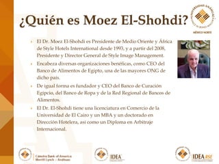  El Dr. Moez El-Shohdi es Presidente de Medio Oriente y África
de Style Hotels International desde 1993, y a partir del 2008,
Presidente y Director General de Style Image Management.
 Encabeza diversas organizaciones benéficas, como CEO del
Banco de Alimentos de Egipto, una de las mayores ONG de
dicho país.
 De igual forma es fundador y CEO del Banco de Curación
Egipcio, del Banco de Ropa y de la Red Regional de Bancos de
Alimentos.
 El Dr. El-Shohdi tiene una licenciatura en Comercio de la
Universidad de El Cairo y un MBA y un doctorado en
Dirección Hotelera, así como un Diploma en Arbitraje
Internacional.
 