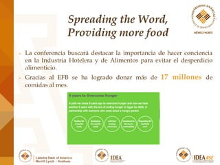  La conferencia buscará destacar la importancia de hacer conciencia
en la Industria Hotelera y de Alimentos para evitar el desperdicio
alimenticio.
 Gracias al EFB se ha logrado donar más de 17 millones de
comidas al mes.
 