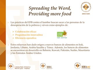  Las prácticas del EFB contra el hambre buscan sacar a las personas de la
desesperación de la pobreza y sirven como ejemplos de:
 Colaboración eficaz
 Programación innovadora
 Eficiencia operativa
 Estos esfuerzos han dado origen a nuevos bancos de alimentos en Irak,
Jordania, Líbano, Arabia Saudita y Túnez. Además, los bancos de alimentos
se encuentran en desarrollo en Bahrein, Kuwait, Pakistán, Sudán, Mauritania
y los Emiratos Árabes Unidos.
 