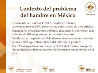  De acuerdo con datos del INEGI, en México mueren
aproximadamente 8,500 personas cada año a causa de desnutrición.
 Según datos de la Secretaría de Salud, anualmente se enferman cada
año más de 170 mil personas por falta de alimentos.
 En México se desperdician 10.4 millones de toneladas de alimentos
anuales, cifra equivalente al 37% del total que se produce.
 Si en México pudiéramos recuperar el 50% de los alimentos que se
desperdician, se disminuiría considerablemente este problema en el
país.
 