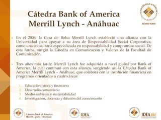 En el 2006, la Casa de Bolsa Merrill Lynch estableció una alianza con la
Universidad para apoyar a su área de Responsabilidad Social Corporativa,
como una consultoría especializada en responsabilidad y compromiso social. De
esta forma, surgió la Cátedra en Comunicación y Valores de la Facultad de
Comunicación.
 Tres años más tarde, Merrill Lynch fue adquirida a nivel global por Bank of
America, la cual continuó con esta alianza, surgiendo así la Cátedra Bank of
America Merrill Lynch – Anáhuac, que colabora con la institución financiera en
programas orientados a cuatro áreas:
1. Educación básica y financiera
2. Desarrollo comunitario
3. Medio ambiente y sustentabilidad
4. Investigación, docencia y difusión del conocimiento
 