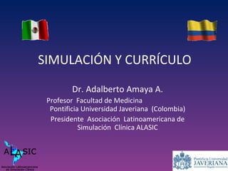 SIMULACIÓN Y CURRÍCULO Dr. Adalberto Amaya A. Profesor  Facultad de Medicina  Pontificia Universidad Javeriana  (Colombia) Presidente  Asociación  Latinoamericana de Simulación  Clínica ALASIC 